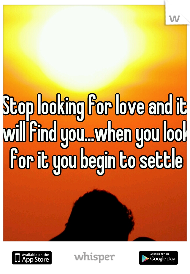 Stop looking for love and it will find you...when you look for it you begin to settle