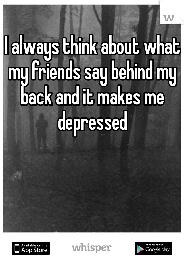 I always think about what my friends say behind my back and it makes me depressed 