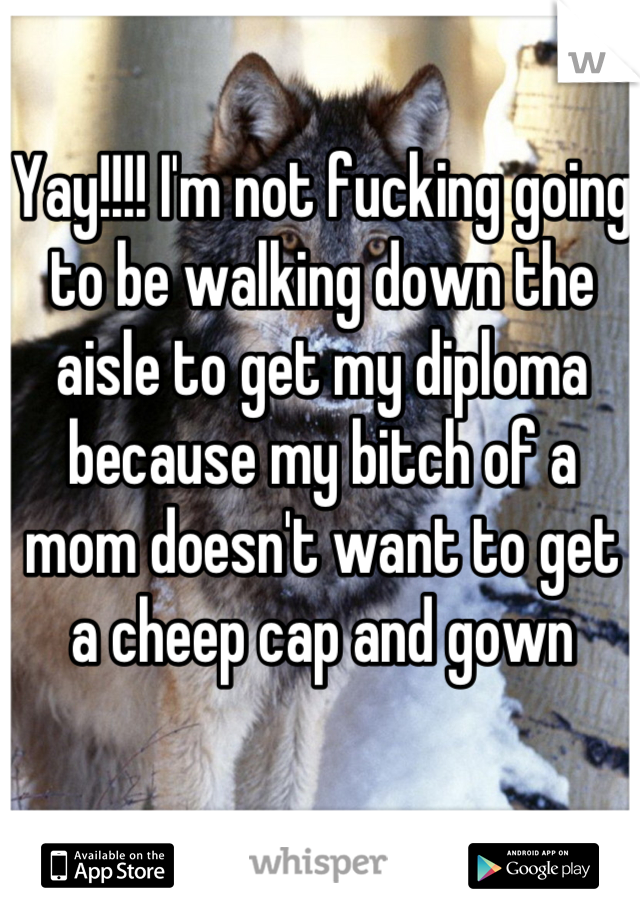 Yay!!!! I'm not fucking going to be walking down the aisle to get my diploma because my bitch of a mom doesn't want to get a cheep cap and gown