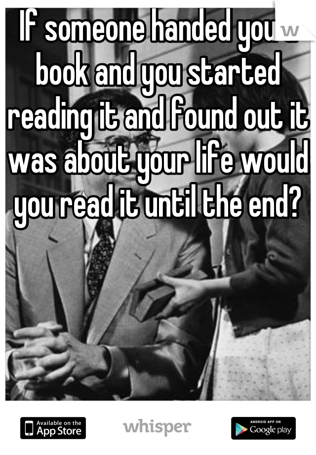 If someone handed you a book and you started reading it and found out it was about your life would you read it until the end?