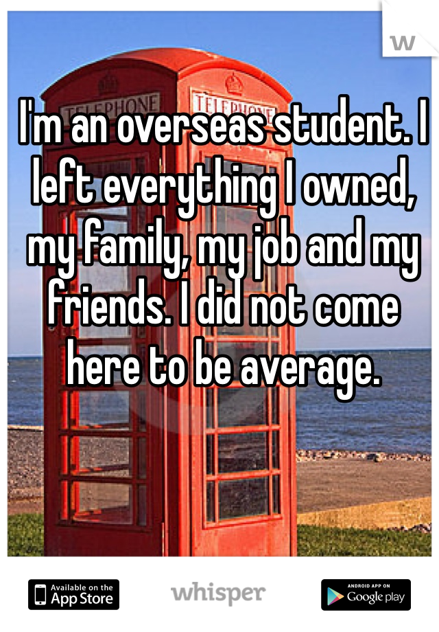 I'm an overseas student. I left everything I owned, my family, my job and my friends. I did not come here to be average. 