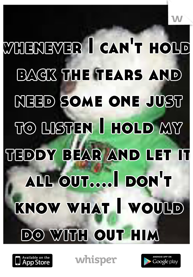 whenever I can't hold back the tears and need some one just to listen I hold my teddy bear and let it all out....I don't know what I would do with out him   