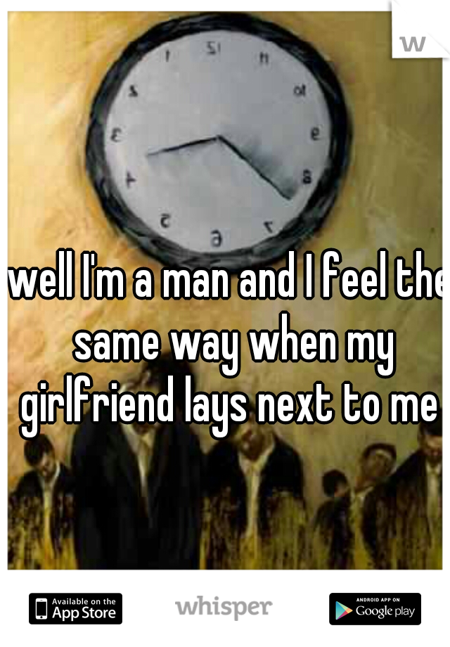 well I'm a man and I feel the same way when my girlfriend lays next to me 