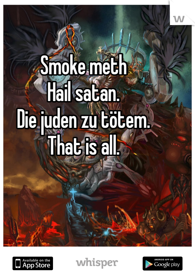 Smoke meth
Hail satan.
Die juden zu tötem.
That is all.