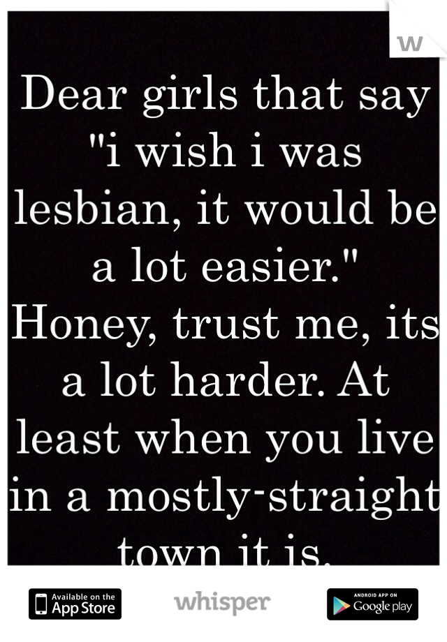 Dear girls that say "i wish i was lesbian, it would be a lot easier." 
Honey, trust me, its a lot harder. At least when you live in a mostly-straight town it is. 