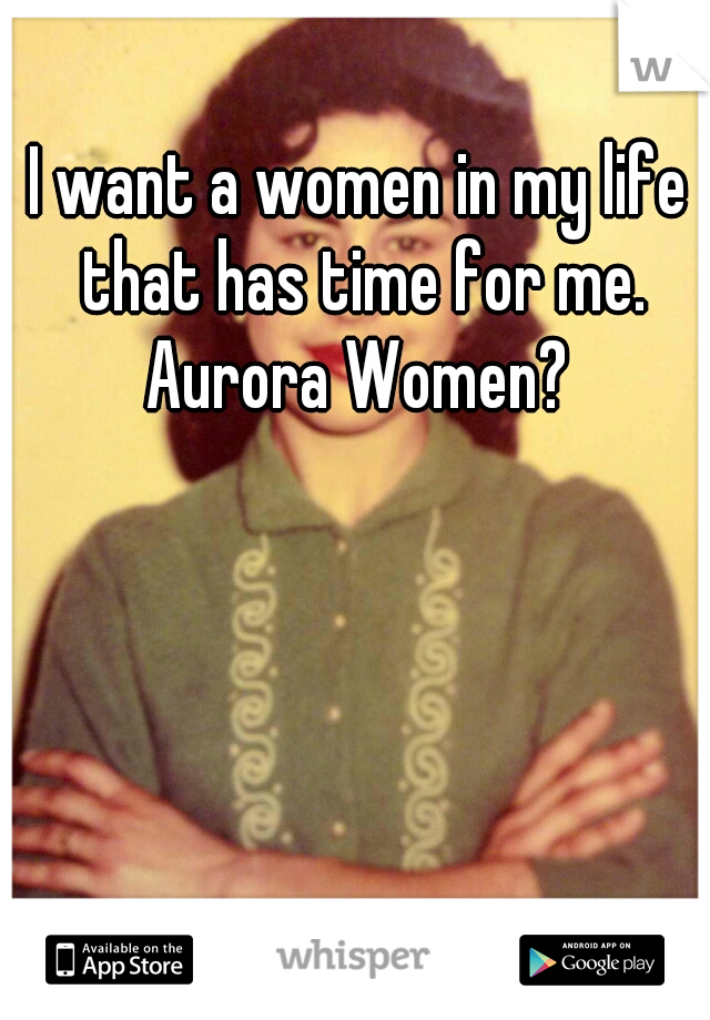 I want a women in my life that has time for me. Aurora Women? 