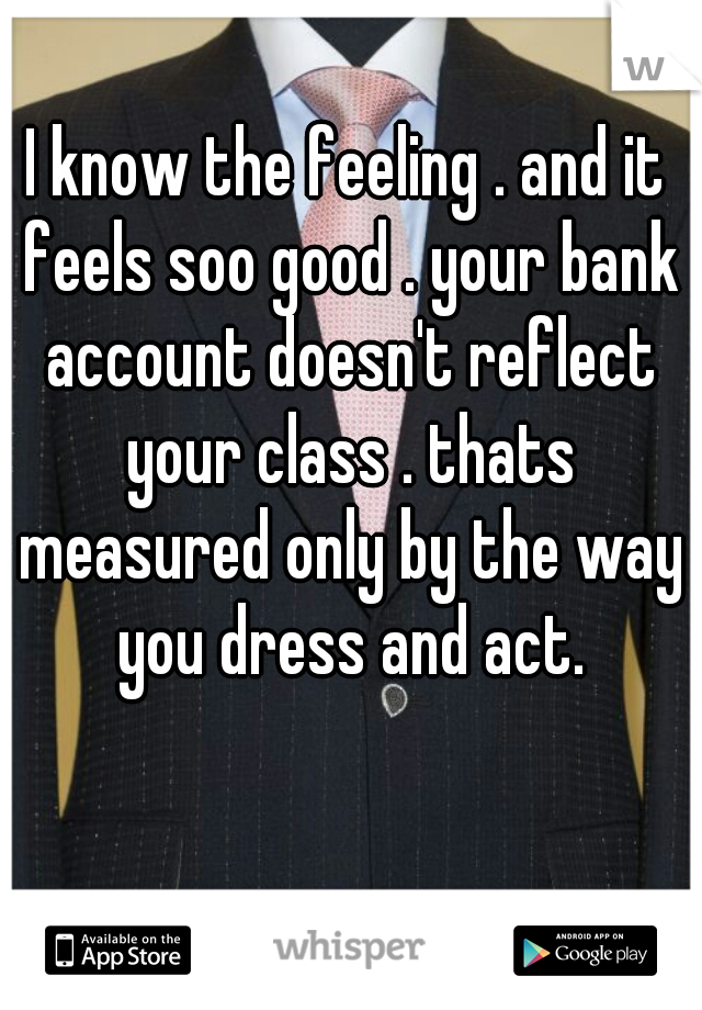 I know the feeling . and it feels soo good . your bank account doesn't reflect your class . thats measured only by the way you dress and act.