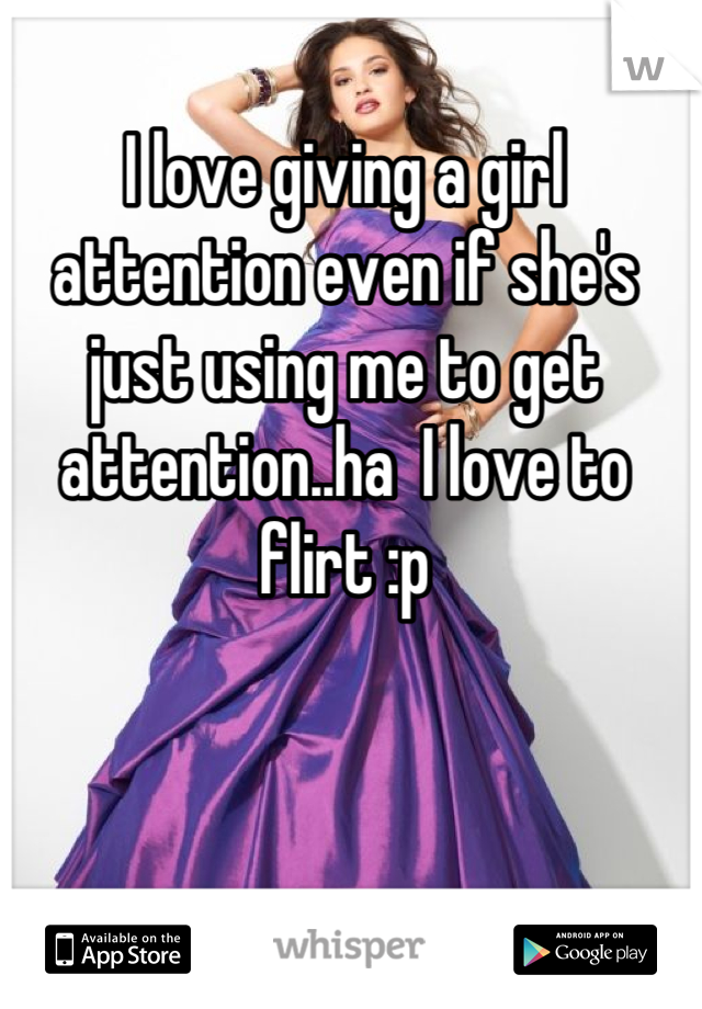 I love giving a girl attention even if she's just using me to get attention..ha  I love to flirt :p