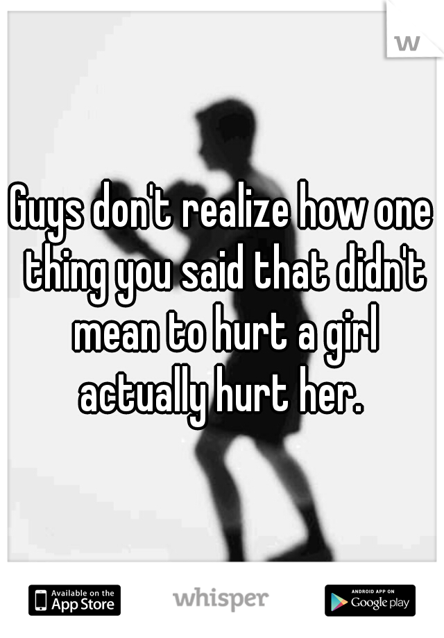 Guys don't realize how one thing you said that didn't mean to hurt a girl actually hurt her. 