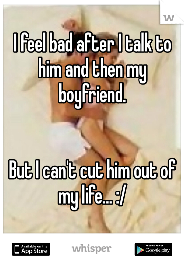 I feel bad after I talk to him and then my boyfriend.


But I can't cut him out of my life... :/