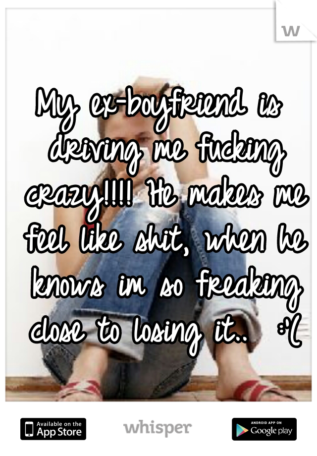 My ex-boyfriend is driving me fucking crazy!!!! He makes me feel like shit, when he knows im so freaking close to losing it..  :'(