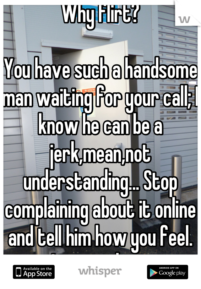 Why flirt? 

You have such a handsome man waiting for your call; I know he can be a jerk,mean,not understanding... Stop complaining about it online and tell him how you feel.
Love is about communication and being with that person through thick and thin. Love isn't easy so stop looking for the exit door.