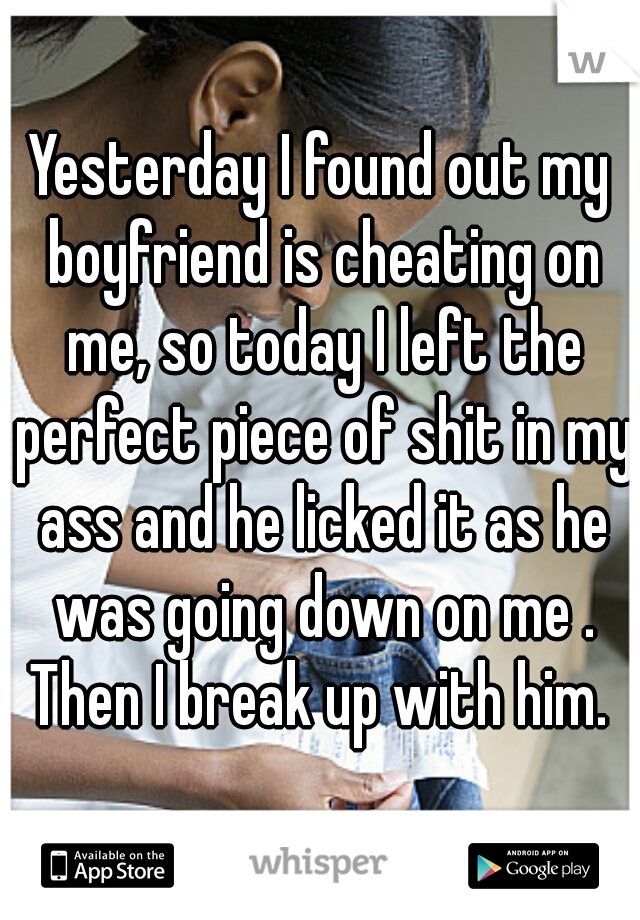 Yesterday I found out my boyfriend is cheating on me, so today I left the perfect piece of shit in my ass and he licked it as he was going down on me . Then I break up with him. 
