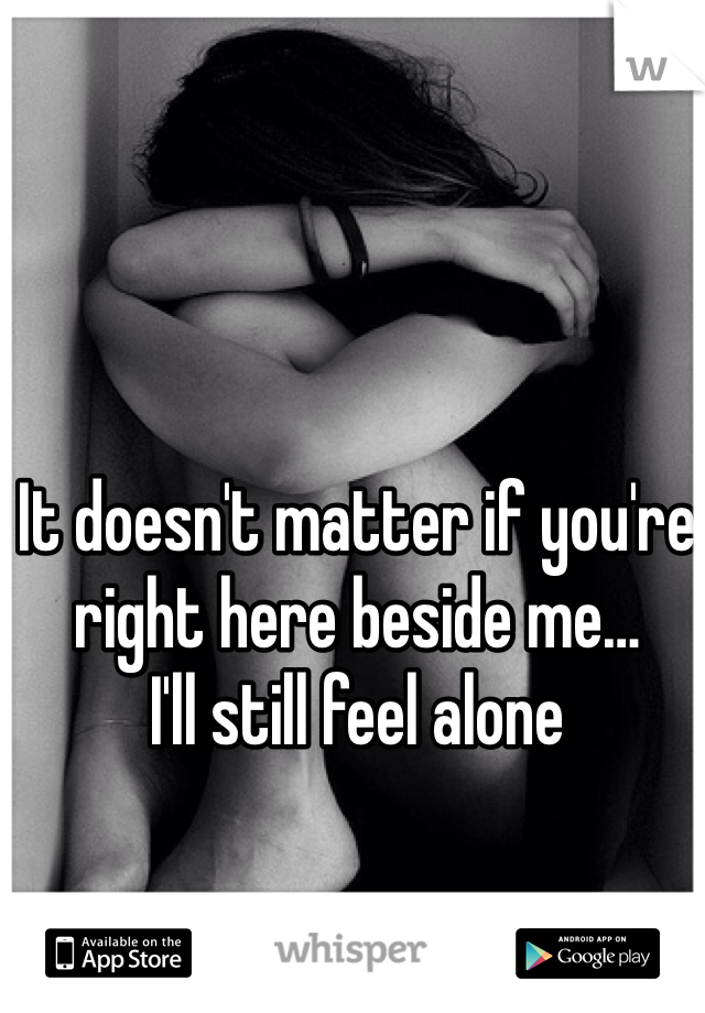 It doesn't matter if you're right here beside me…
I'll still feel alone 