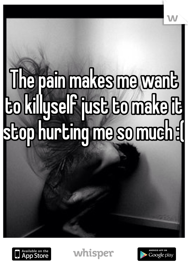 The pain makes me want to killyself just to make it stop hurting me so much :(