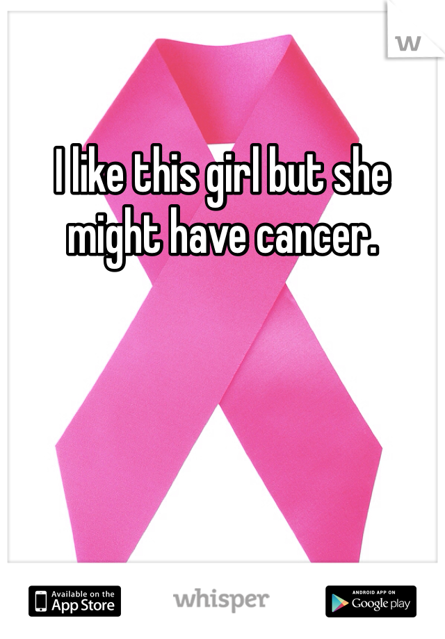 I like this girl but she might have cancer.