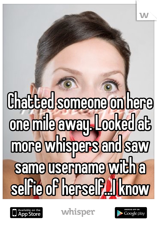 Chatted someone on here one mile away. Looked at more whispers and saw same username with a selfie of herself...I know her.