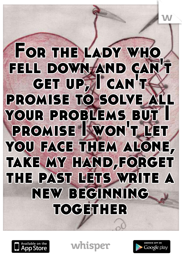 For the lady who fell down and can't get up, I can't promise to solve all your problems but I  promise I won't let you face them alone, take my hand,forget the past lets write a new beginning together