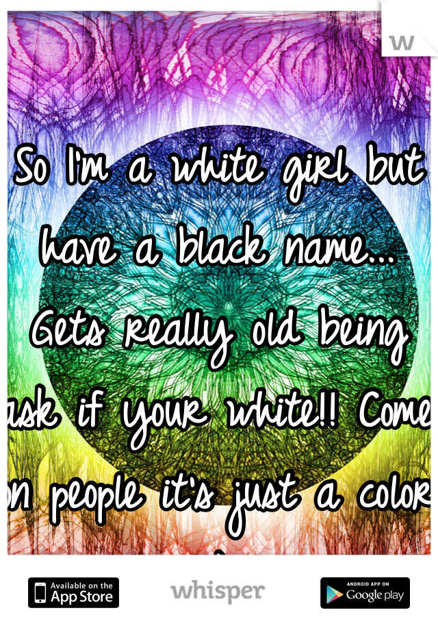 So I'm a white girl but have a black name... Gets really old being ask if your white!! Come on people it's just a color :) 