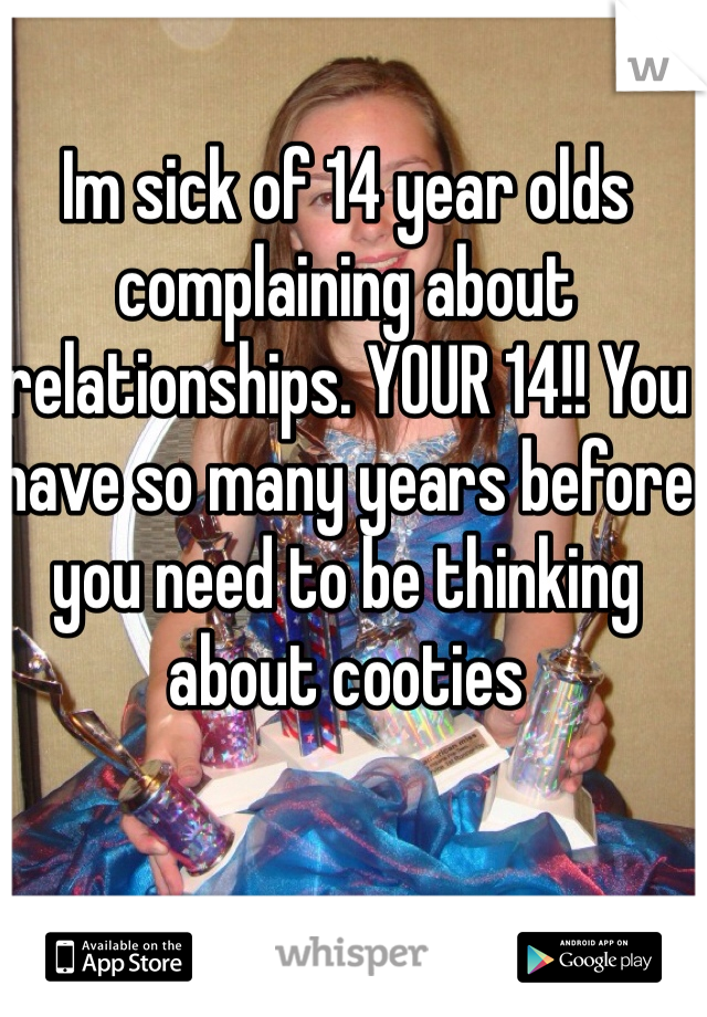 Im sick of 14 year olds complaining about relationships. YOUR 14!! You have so many years before you need to be thinking about cooties