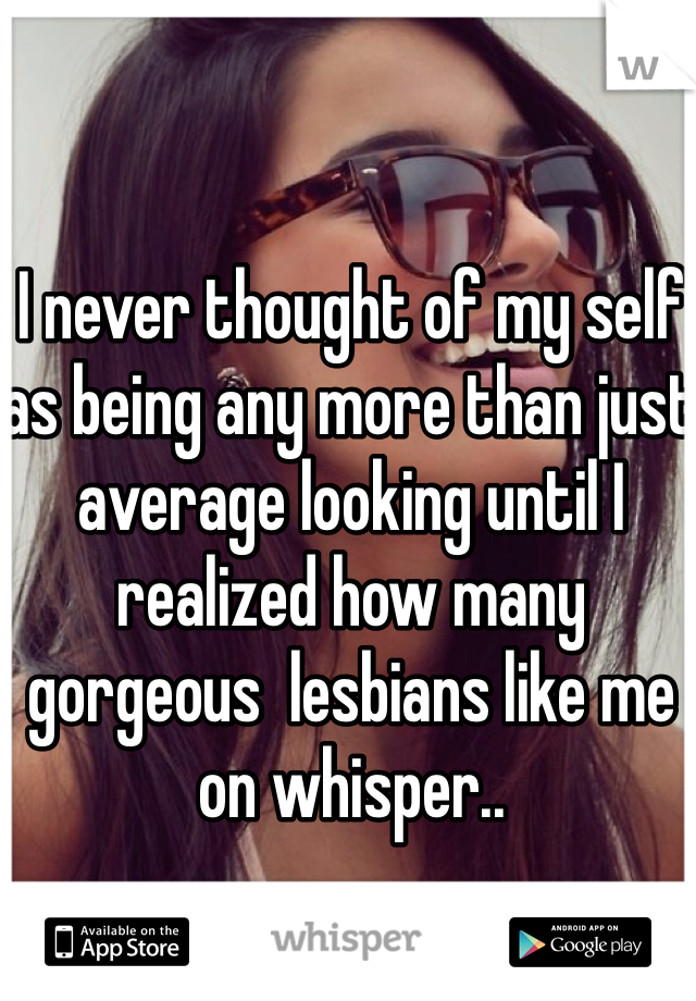 I never thought of my self as being any more than just average looking until I realized how many gorgeous  lesbians like me on whisper.. 