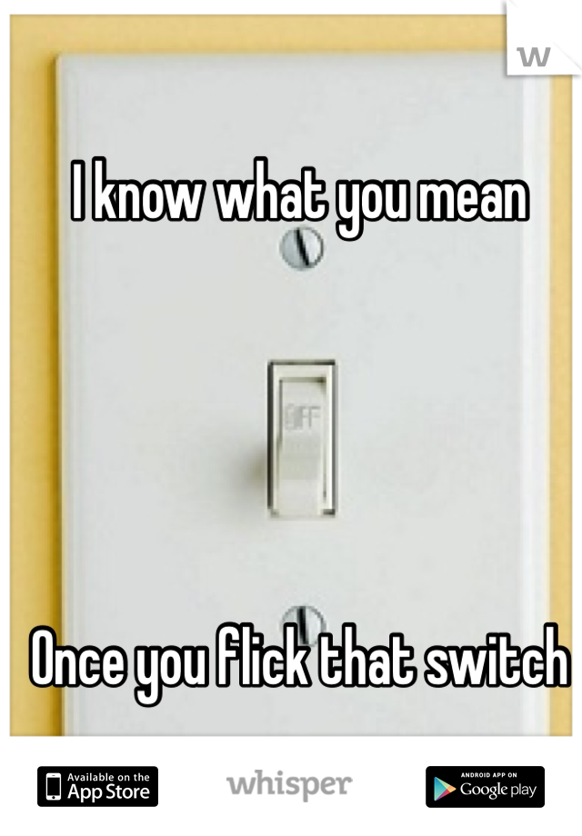 I know what you mean





Once you flick that switch