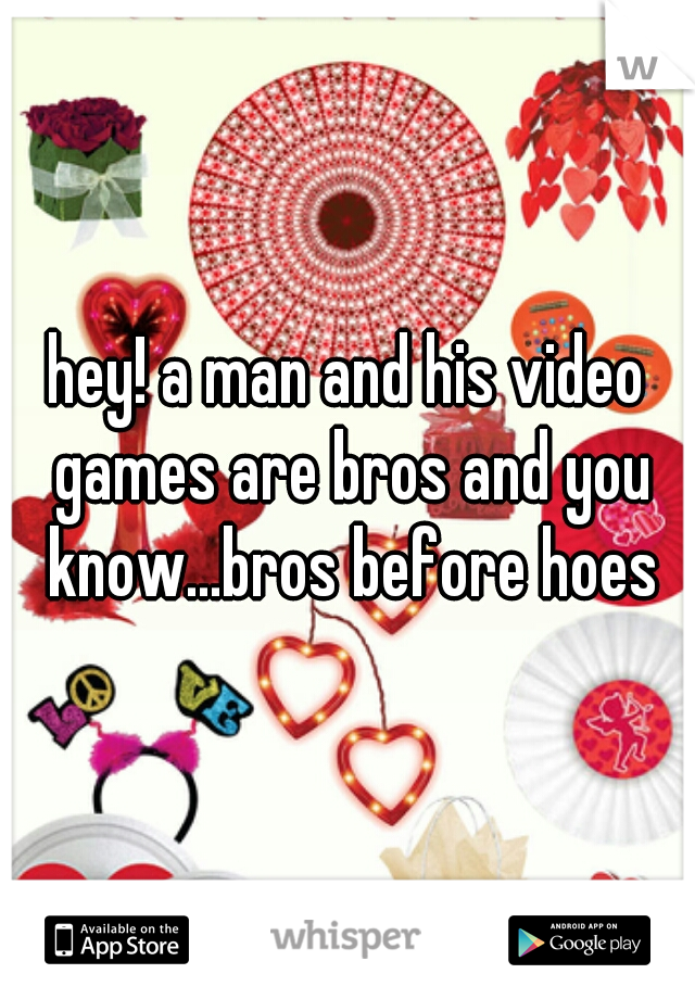 hey! a man and his video games are bros and you know...bros before hoes