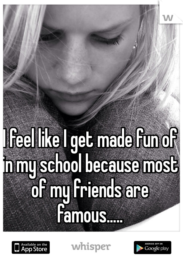 I feel like I get made fun of in my school because most of my friends are famous.....
