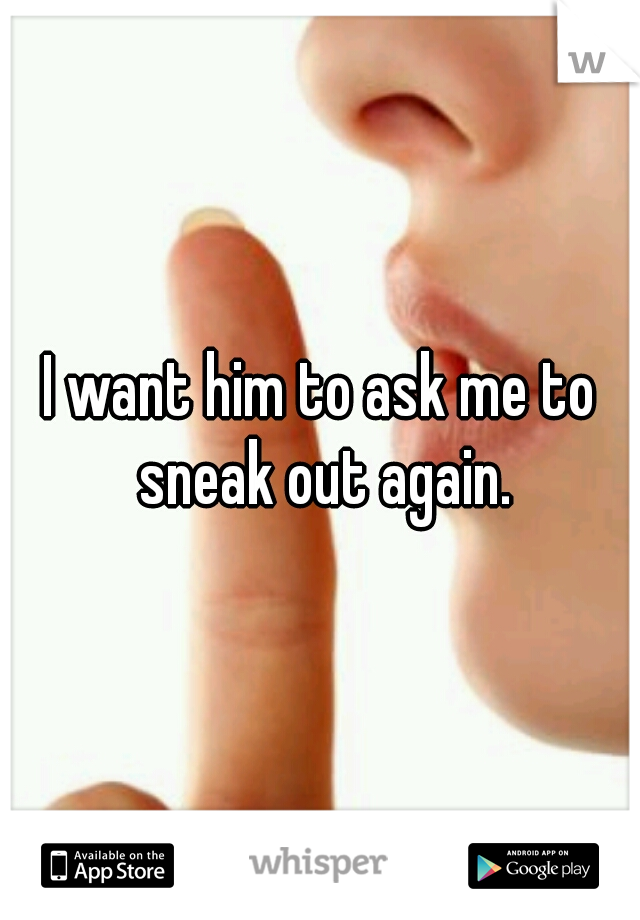 I want him to ask me to sneak out again.