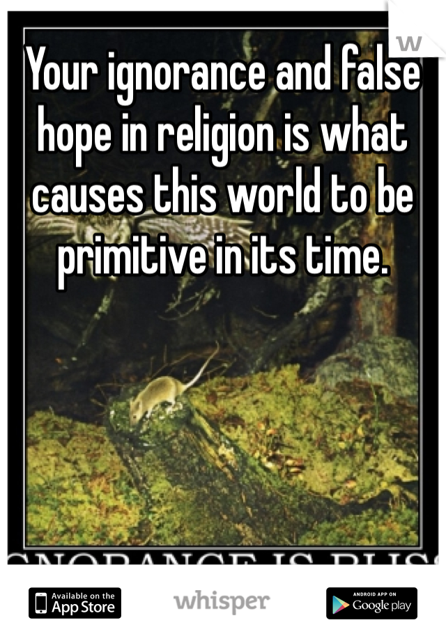 Your ignorance and false hope in religion is what causes this world to be primitive in its time. 