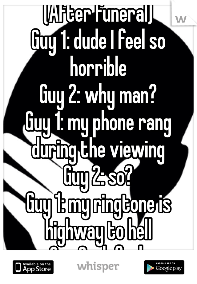 (After funeral)
Guy 1: dude I feel so horrible
Guy 2: why man? 
Guy 1: my phone rang during the viewing
Guy 2: so?
Guy 1: my ringtone is highway to hell
Guy 2: oh fuck