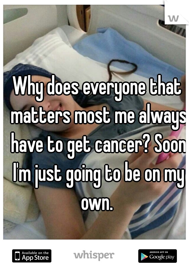 Why does everyone that matters most me always have to get cancer? Soon I'm just going to be on my own. 