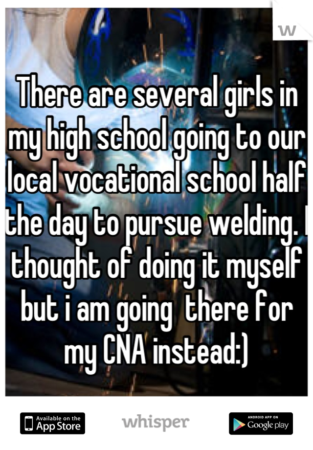 There are several girls in my high school going to our local vocational school half the day to pursue welding. I thought of doing it myself but i am going  there for my CNA instead:)