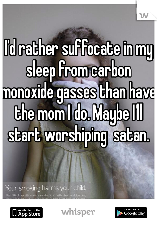 I'd rather suffocate in my sleep from carbon monoxide gasses than have the mom I do. Maybe I'll start worshiping  satan.