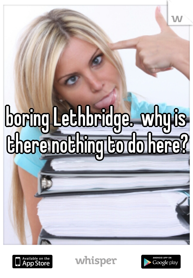boring Lethbridge.  why is there nothing to do here?