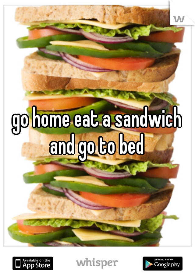 go home eat a sandwich and go to bed 