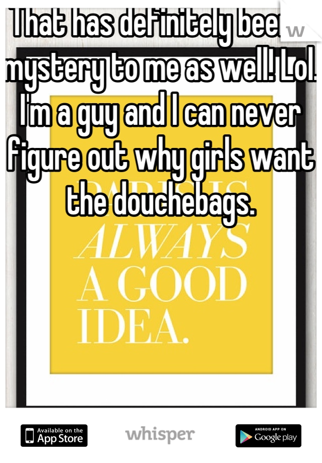 That has definitely been a mystery to me as well! Lol. I'm a guy and I can never figure out why girls want the douchebags. 