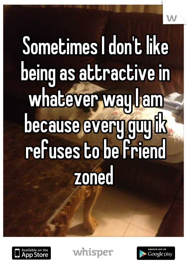 Sometimes I don't like being as attractive in whatever way I am because every guy ik refuses to be friend zoned 
