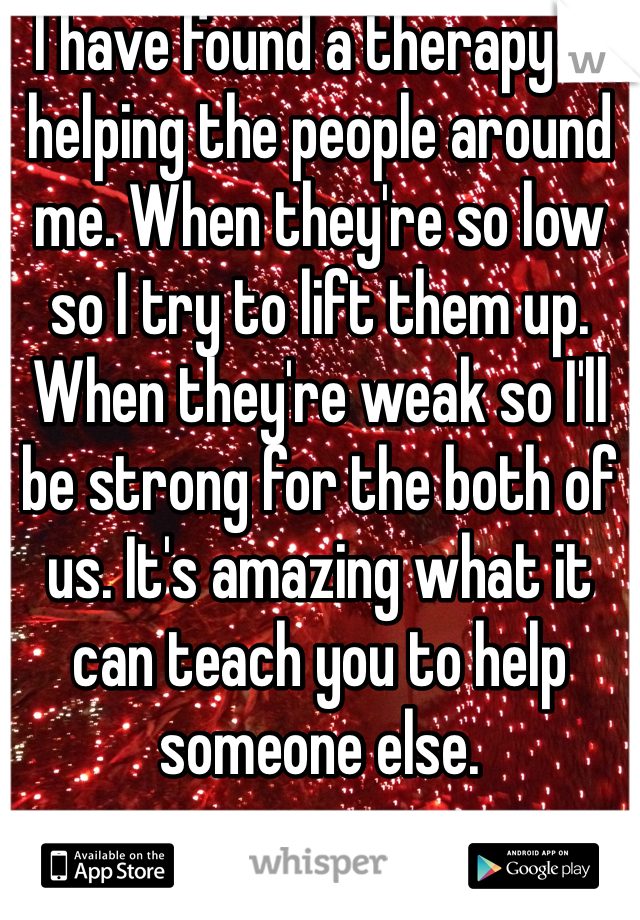 I have found a therapy in helping the people around me. When they're so low so I try to lift them up. When they're weak so I'll be strong for the both of us. It's amazing what it can teach you to help someone else.