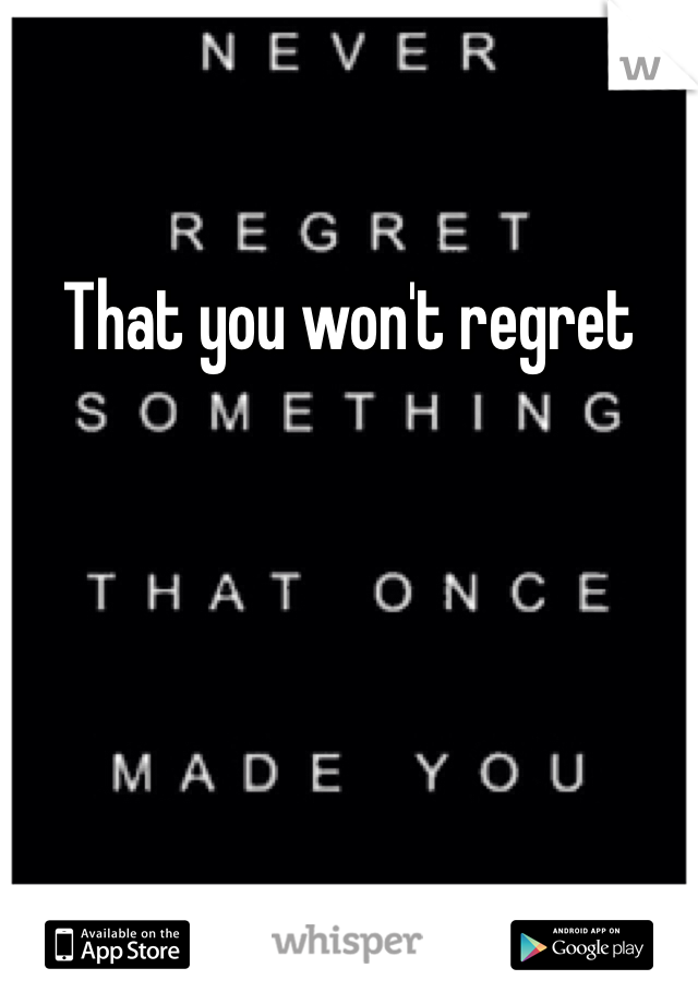 That you won't regret