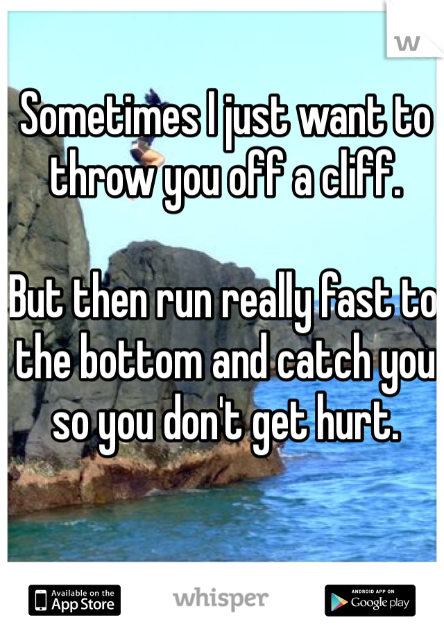 Sometimes I just want to throw you off a cliff.

But then run really fast to the bottom and catch you so you don't get hurt.