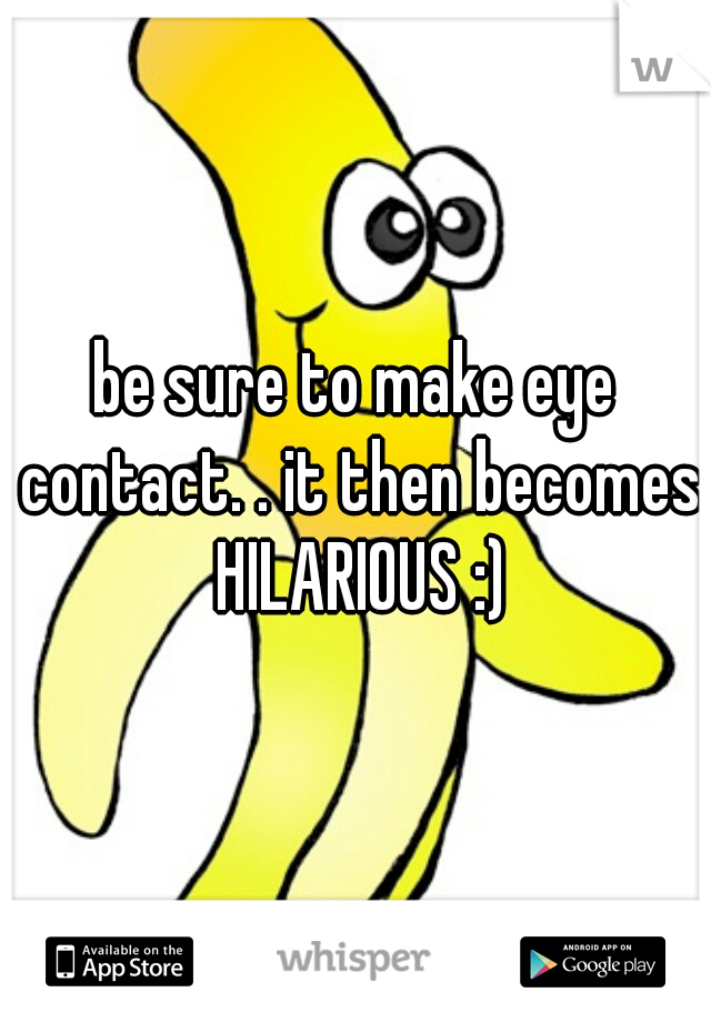 be sure to make eye contact. . it then becomes HILARIOUS :)