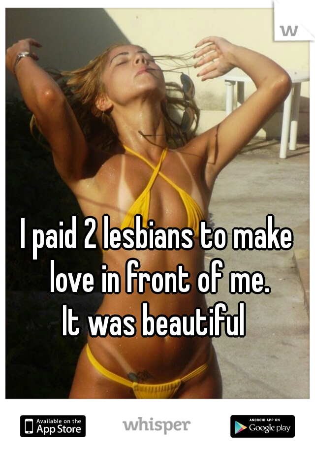 I paid 2 lesbians to make love in front of me.


It was beautiful 
