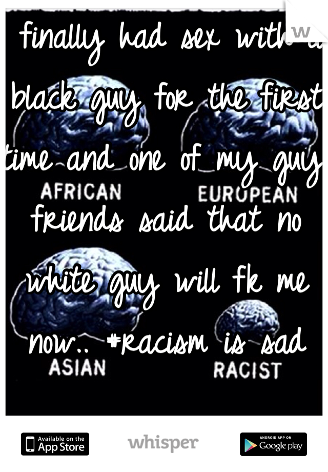 I finally had sex with a black guy for the first time and one of my guy friends said that no white guy will fk me now.. #racism is sad