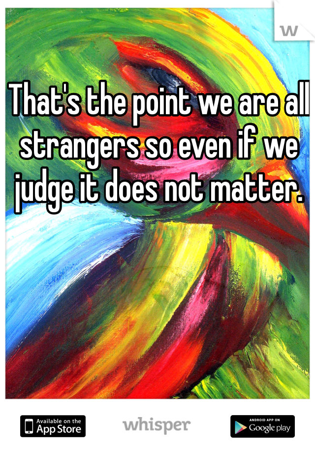 That's the point we are all strangers so even if we judge it does not matter.
