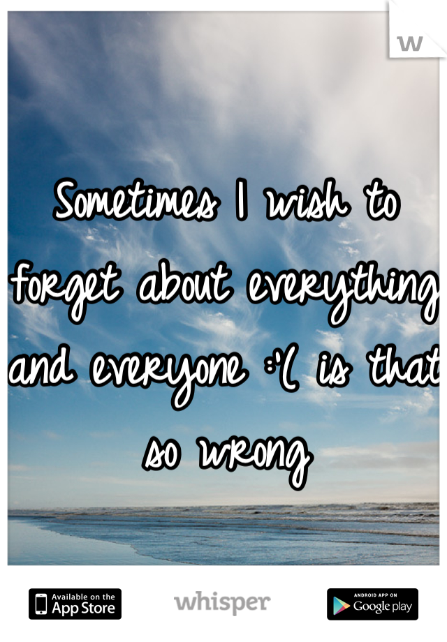 Sometimes I wish to forget about everything and everyone :'( is that so wrong