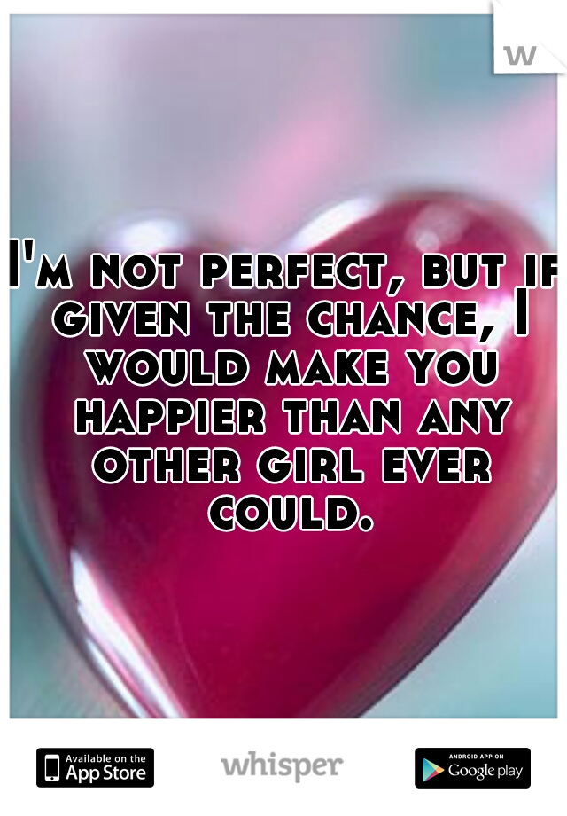 I'm not perfect, but if given the chance, I would make you happier than any other girl ever could.
