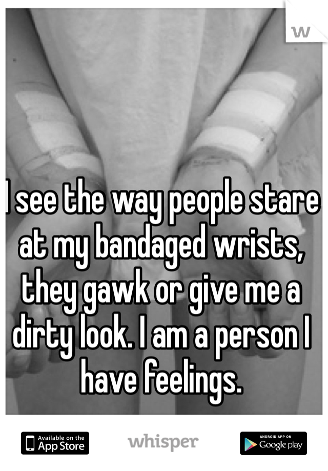 I see the way people stare at my bandaged wrists, they gawk or give me a dirty look. I am a person I have feelings.