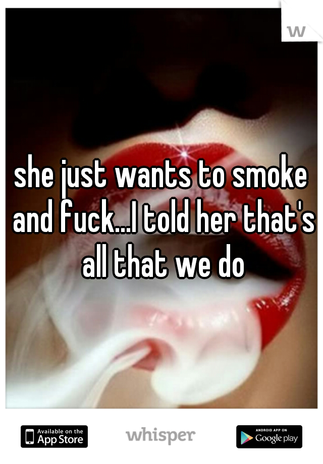 she just wants to smoke and fuck...I told her that's all that we do