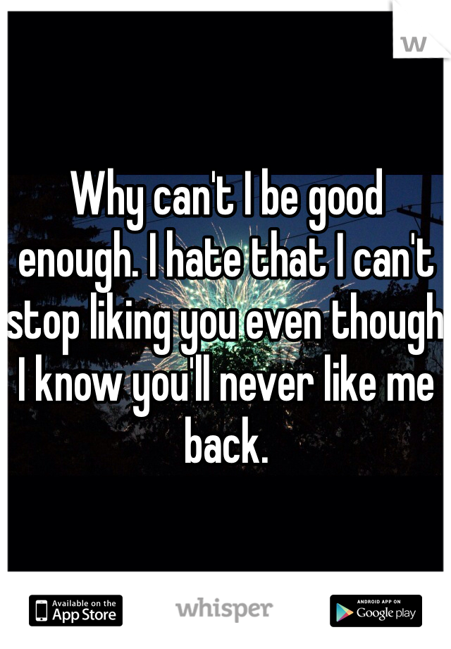Why can't I be good enough. I hate that I can't stop liking you even though I know you'll never like me back. 
